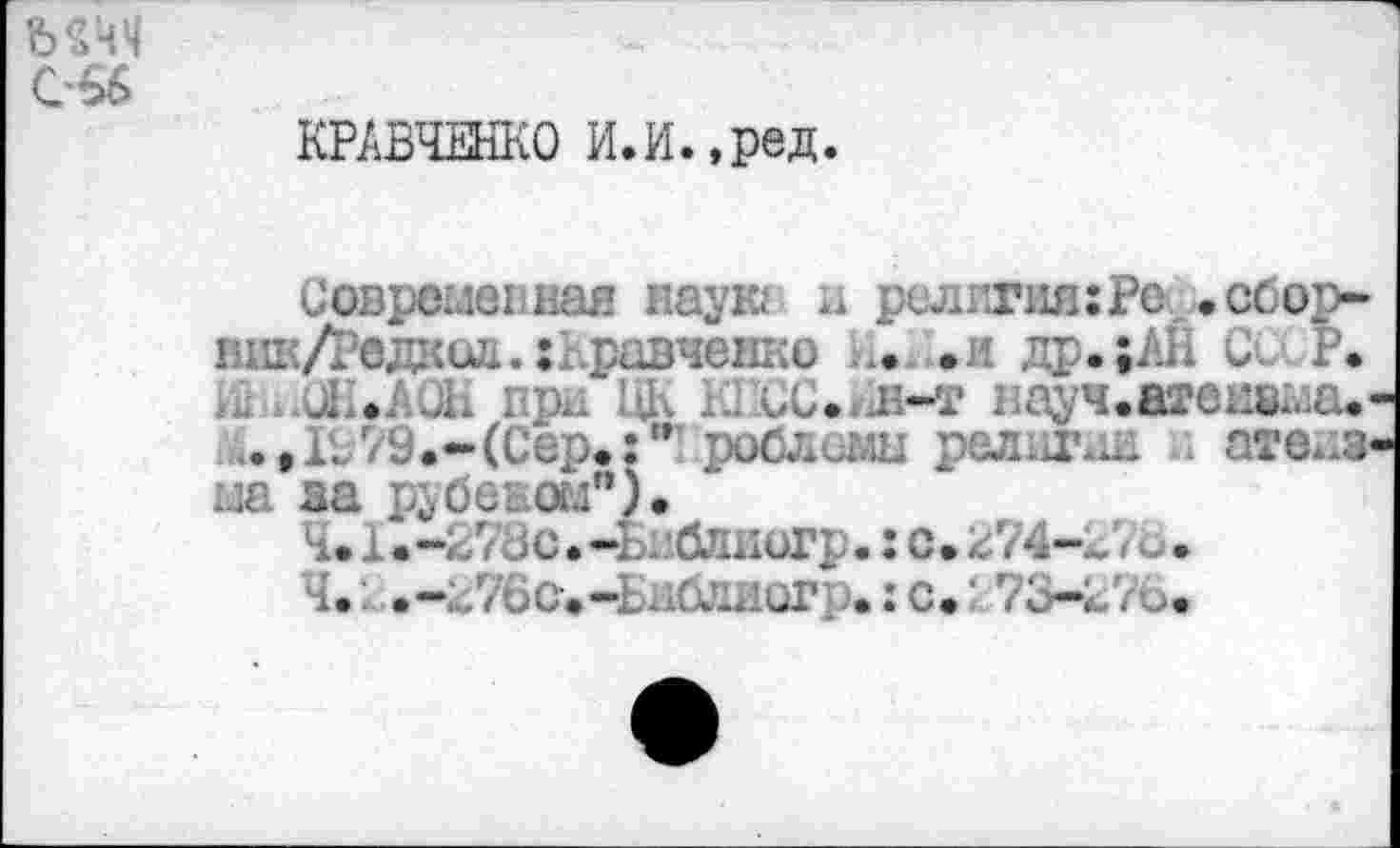 ﻿мчч с-66
КРАВЧЕНКО И.И.,ред.
Современная наук: и религия: Рс .сбор-вик/Редкид. Кравченко И.И.ж др.;АН Се. Р.
д .АОН при ЦК К1Сс.*хН-т науч.агвишаа* ..,1Л9.-(Сер«:" роблеаш религии ате^з на за рубеном").
Ч.х.-гУдс.-Ьиблиогрс..
Ч.: .-гТбс^-Ьнлиог .:с. 7ь-г76.